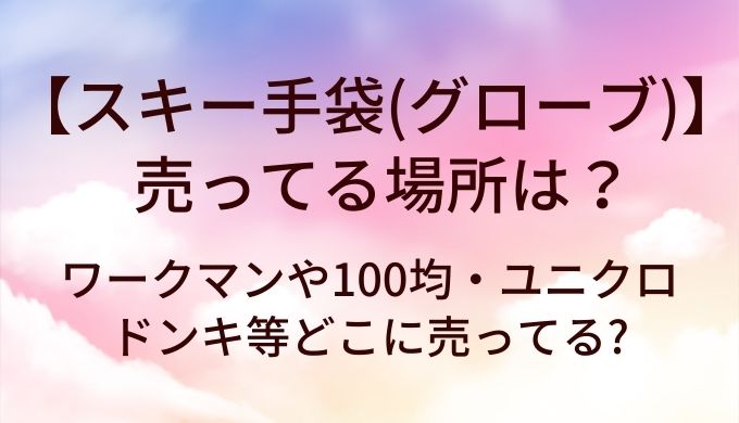 スキー手袋はどこで売ってる？ワークマン・100均・ユニクロ・ドンキの取扱状況まとめ